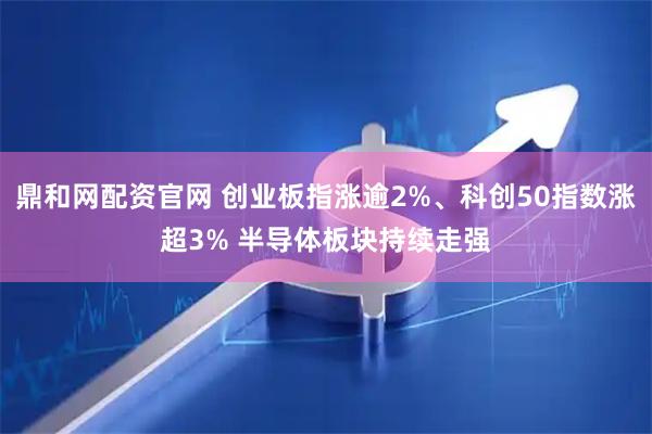 鼎和网配资官网 创业板指涨逾2%、科创50指数涨超3% 半导体板块持续走强
