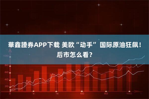 華鑫證券APP下载 美欧“动手” 国际原油狂飙!后市怎么看?