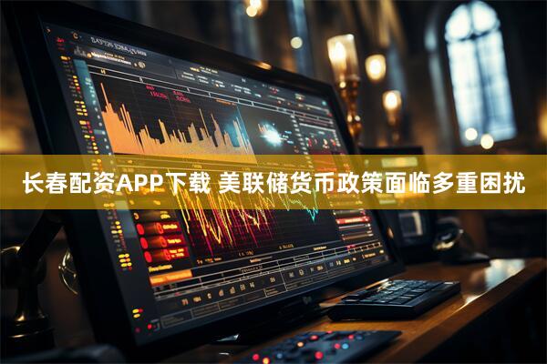 长春配资APP下载 美联储货币政策面临多重困扰