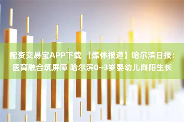 配资交易宝APP下载 【媒体报道】哈尔滨日报：医育融合筑屏障 哈尔滨0~3岁婴幼儿向阳生长