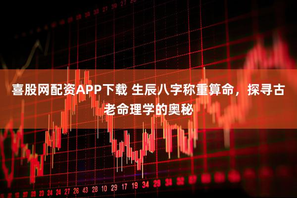 喜股网配资APP下载 生辰八字称重算命，探寻古老命理学的奥秘