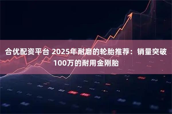 合优配资平台 2025年耐磨的轮胎推荐：销量突破100万的耐用金刚胎