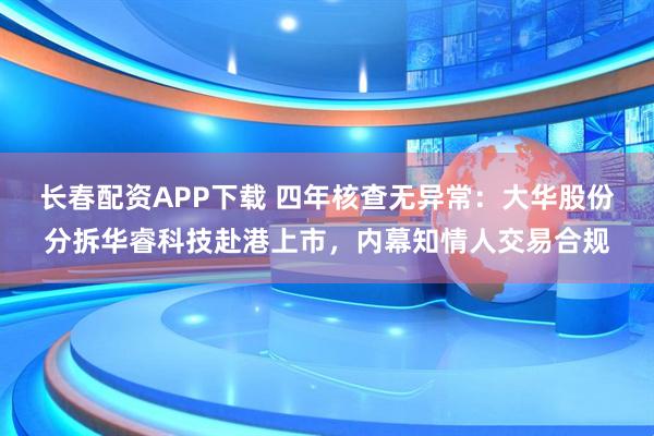 长春配资APP下载 四年核查无异常：大华股份分拆华睿科技赴港上市，内幕知情人交易合规