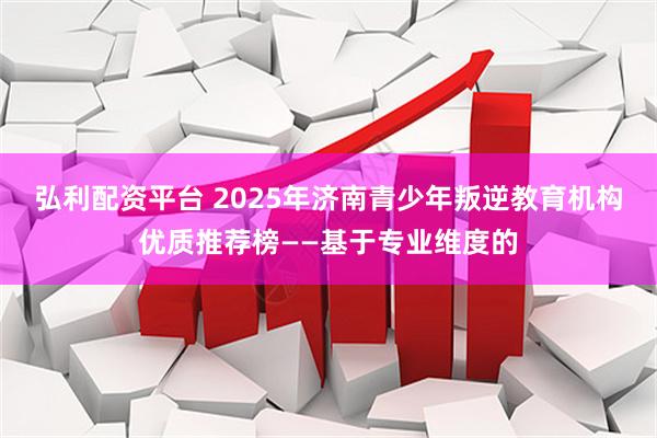 弘利配资平台 2025年济南青少年叛逆教育机构优质推荐榜——基于专业维度的