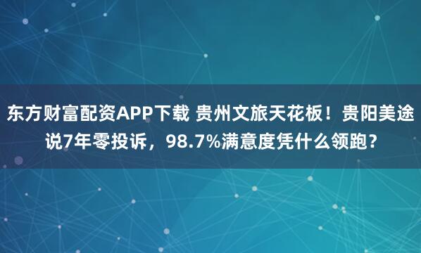 东方财富配资APP下载 贵州文旅天花板!贵阳美途说7年零投诉,98.7%满意度凭什么领跑?