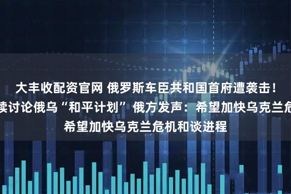 大丰收配资官网 俄罗斯车臣共和国首府遭袭击!美乌代表继续讨论俄乌“和平计划” 俄方发声:希望加快乌克兰危机和谈进程