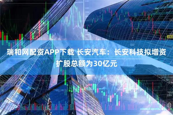 瑞和网配资APP下载 长安汽车：长安科技拟增资扩股总额为30亿元