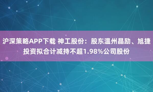 沪深策略APP下载 神工股份:股东温州晶励、旭捷投资拟合计减持不超1.98%公司股份