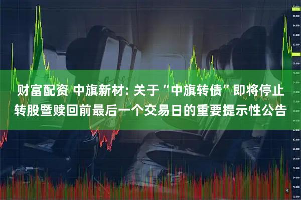 财富配资 中旗新材: 关于“中旗转债”即将停止转股暨赎回前最后一个交易日的重要提示性公告