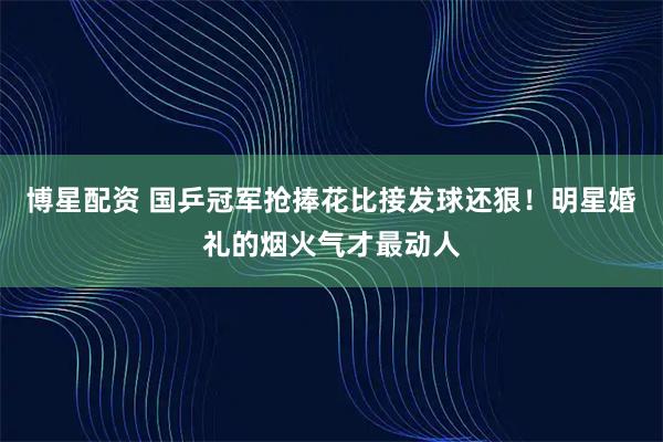 博星配资 国乒冠军抢捧花比接发球还狠!明星婚礼的烟火气才最动人