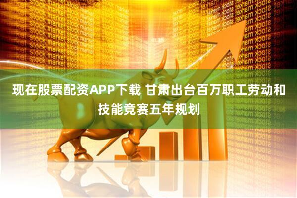 现在股票配资APP下载 甘肃出台百万职工劳动和技能竞赛五年规划