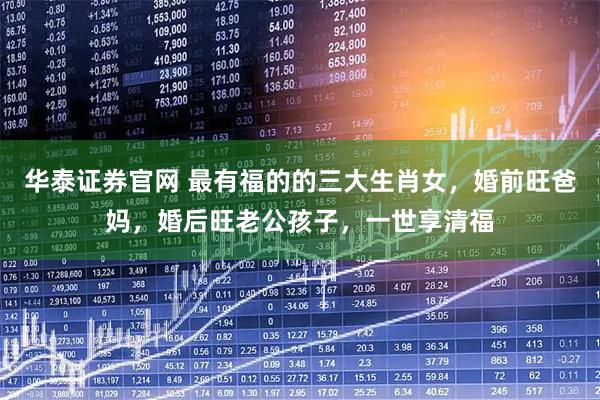 华泰证券官网 最有福的的三大生肖女，婚前旺爸妈，婚后旺老公孩子，一世享清福