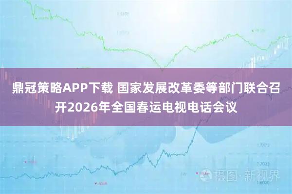 鼎冠策略APP下载 国家发展改革委等部门联合召开2026年全国春运电视电话会议