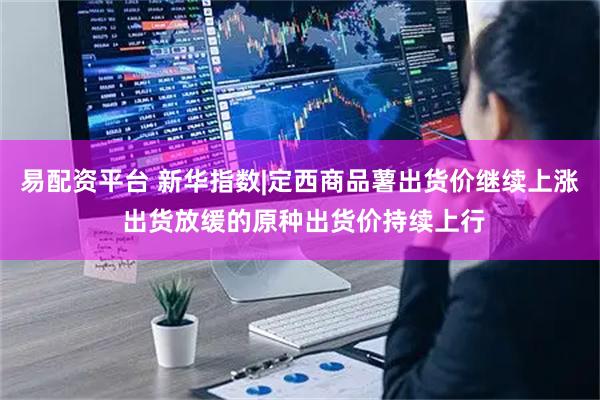 易配资平台 新华指数|定西商品薯出货价继续上涨 出货放缓的原种出货价持续上行