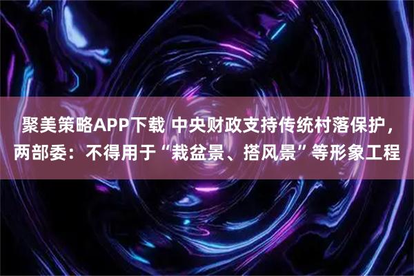 聚美策略APP下载 中央财政支持传统村落保护，两部委：不得用于“栽盆景、搭风景”等形象工程