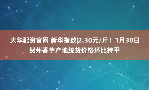 大华配资官网 新华指数|2.30元/斤！1月30日贺州香芋产地统货价格环比持平
