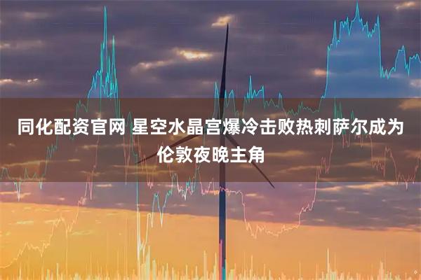 同化配资官网 星空水晶宫爆冷击败热刺萨尔成为伦敦夜晚主角