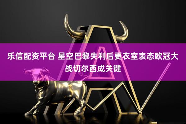 乐信配资平台 星空巴黎失利后更衣室表态欧冠大战切尔西成关键