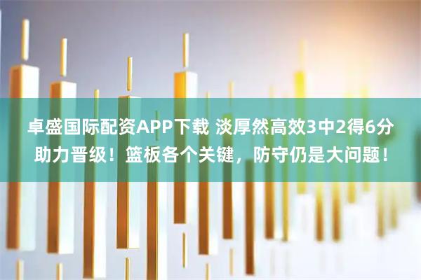 卓盛国际配资APP下载 淡厚然高效3中2得6分助力晋级！篮板各个关键，防守仍是大问题！