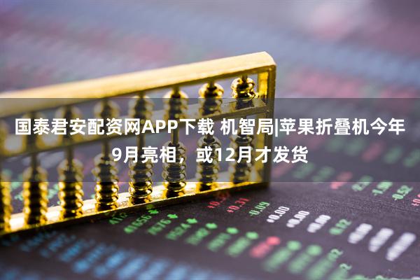国泰君安配资网APP下载 机智局|苹果折叠机今年9月亮相，或12月才发货