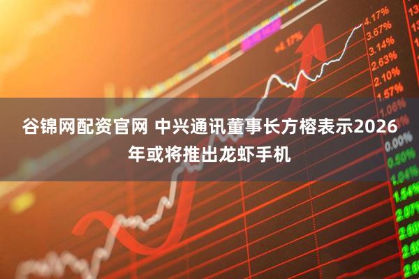 谷锦网配资官网 中兴通讯董事长方榕表示2026年或将推出龙虾手机