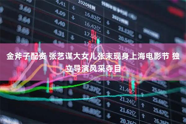 金斧子配资 张艺谋大女儿张末现身上海电影节 独立导演风采夺目