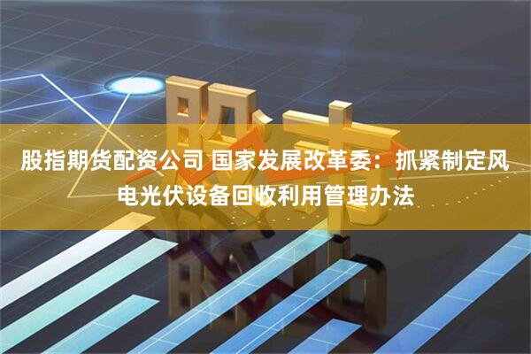 股指期货配资公司 国家发展改革委：抓紧制定风电光伏设备回收利用管理办法