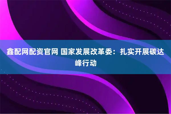 鑫配网配资官网 国家发展改革委：扎实开展碳达峰行动