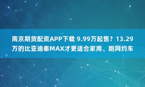 南京期货配资APP下载 9.99万起售？13.29万的比亚迪秦MAX才更适合家用、跑网约车