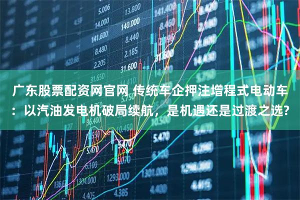 广东股票配资网官网 传统车企押注增程式电动车：以汽油发电机破局续航，是机遇还是过渡之选?