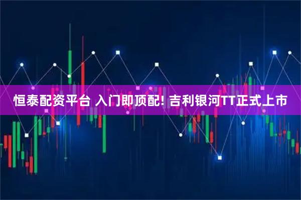 恒泰配资平台 入门即顶配! 吉利银河TT正式上市