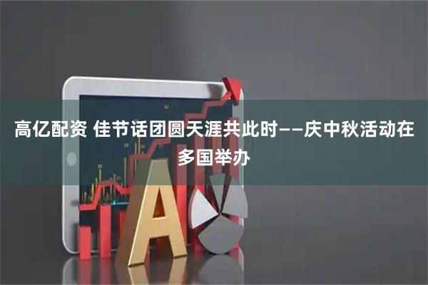高亿配资 佳节话团圆　天涯共此时——庆中秋活动在多国举办