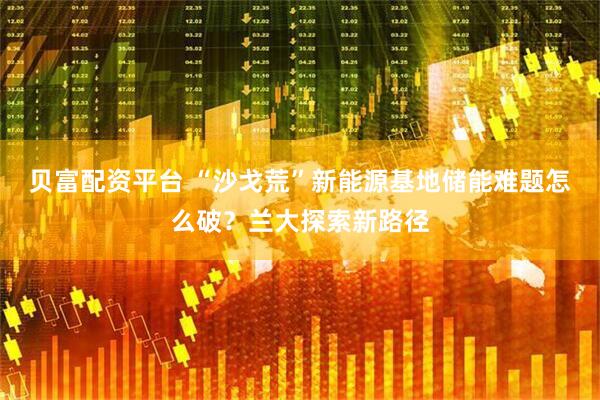 贝富配资平台 “沙戈荒”新能源基地储能难题怎么破？兰大探索新路径