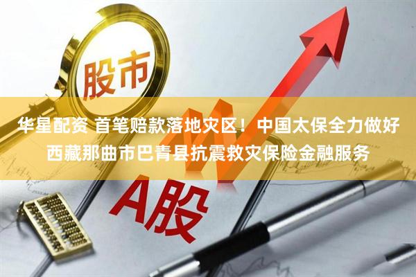 华星配资 首笔赔款落地灾区！中国太保全力做好西藏那曲市巴青县抗震救灾保险金融服务